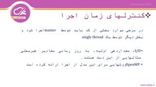 ‫اجرا‬ ‫زمان‬ ‫کنترلهای‬
‫در‬‫برخی‬‫موارد‬‫بخشی‬‫از‬‫کد‬‫باید‬‫توسط‬master‫اجرا‬‫شود‬‫و‬
‫بخش‬‫دیگر‬‫توسط‬‫یک‬single thread
•I/O،‫مقداردهی‬،‫اولیه‬‫به‬‫روز‬‫رسانی‬‫مقادیر‬‫غیرمحلی‬
‫مثالهایی‬‫از‬‫این‬‫دست‬‫هستند‬.
•OpenMP‫روشهایی‬‫برای‬‫این‬‫مدل‬‫از‬‫اجرا‬‫ارائه‬‫کرده‬‫است‬
 