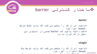 ‫کنترلی‬ ‫ساختار‬barrier
master
•‫توسط‬ ‫فقط‬ ‫باید‬ ‫که‬ ‫کند‬ ‫می‬ ‫مشخص‬ ‫را‬ ‫کد‬ ‫از‬ ‫ای‬ ‫ناحیه‬
master‫شود‬ ‫اجرا‬
•‫که‬ ‫باشید‬ ‫داشته‬ ‫دقت‬barrier‫این‬ ‫انتهای‬ ‫در‬ ‫ضمنی‬
‫ندارد‬ ‫قرار‬ ‫کد‬ ‫از‬ ‫بخش‬
single
•‫یک‬ ‫توسط‬ ‫باید‬ ‫که‬ ‫کند‬ ‫می‬ ‫مشخص‬ ‫را‬ ‫کد‬ ‫از‬ ‫ای‬ ‫ناحیه‬
thread‫شود‬ ‫اجرا‬ ‫و‬ ‫دلخواه‬
 
