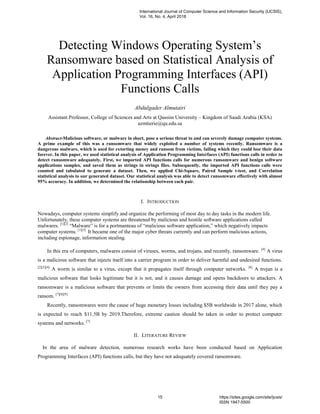 Detecting Windows Operating System’s
Ransomware based on Statistical Analysis of
Application Programming Interfaces (API)
Functions Calls
Abdulgader Almutairi
Assistant Professor, College of Sciences and Arts at Qassim University – Kingdom of Saudi Arabia (KSA)
azmtierie@qu.edu.sa
Abstract-Malicious software, or malware in short, pose a serious threat to and can severely damage computer systems.
A prime example of this was a ransomware that widely exploited a number of systems recently. Ransomware is a
dangerous malware, which is used for extorting money and ransom from victims, failing which they could lose their data
forever. In this paper, we used statistical analysis of Application Programming Interfaces (API) functions calls in order to
detect ransomware adequately. First, we imported API functions calls for numerous ransomware and benign software
applications samples, and saved them as strings in strings files. Subsequently, the imported API functions calls were
counted and tabulated to generate a dataset. Then, we applied Chi-Square, Paired Sample t-test, and Correlation
statistical analysis to our generated dataset. Our statistical analysis was able to detect ransomware effectively with almost
95% accuracy. In addition, we determined the relationship between each pair.
I. INTRODUCTION
Nowadays, computer systems simplify and organize the performing of most day to day tasks in the modern life.
Unfortunately, these computer systems are threatened by malicious and hostile software applications called
malwares. [1][2]
―Malware‖ is for a portmanteau of ―malicious software application,‖ which negatively impacts
computer systems. [1][3]
It became one of the major cyber threats currently and can perform malicious actions,
including espionage, information stealing.
In this era of computers, malwares consist of viruses, worms, and trojans, and recently, ransomware. [4]
A virus
is a malicious software that injects itself into a carrier program in order to deliver harmful and undesired functions.
[2][5][4]
A worm is similar to a virus, except that it propagates itself through computer networks. [6]
A trojan is a
malicious software that looks legitimate but it is not, and it causes damage and opens backdoors to attackers. A
ransomware is a malicious software that prevents or limits the owners from accessing their data until they pay a
ransom. [7][8][9]
Recently, ransomwares were the cause of huge monetary losses including $5B worldwide in 2017 alone, which
is expected to reach $11.5B by 2019.Therefore, extreme caution should be taken in order to protect computer
systems and networks. [7]
II. LITERATURE REVIEW
In the area of malware detection, numerous research works have been conducted based on Application
Programming Interfaces (API) functions calls, but they have not adequately covered ransomware.
International Journal of Computer Science and Information Security (IJCSIS),
Vol. 16, No. 4, April 2018
15 https://sites.google.com/site/ijcsis/
ISSN 1947-5500
 