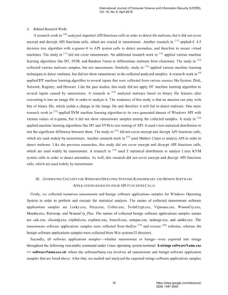 A. Related Research Works
A research work in [10]
analyzed imported API functions calls in order to detect the malware, but it did not cover
encrypt and decrypt API functions calls, which are crucial in ransomware. Another research in [11]
applied C 4.5
decision tree algorithm with n-grams=6 to API system calls to detect anomalies, and therefore to secure virtual
machines. The study in [11]
did not cover ransomware. An additional research work in [12]
applied various machine
learning algorithms like DT, SVM, and Random Forest to differentiate malware from cleanware. The study in [12]
collected various malware samples, but not ransomware. Similarly, study in [13]
applied various machine learning
techniques to detect malware, but did not show ransomware in the collected analyzed samples. A research work in [4]
applied DT machine learning algorithm to several inputs that were collected from various sources like System, Disk,
Network, Registry, and Browser. Like the past studies, this study did not apply DT machine learning algorithm to
several inputs caused by ransomware. A research in [14]
analyzed malware based on binary file features after
converting it into an image file in order to analyze it. The weakness of this study is that an attacker can play with
bits of binary file, which yields a change in the image file and therefore it will fail to detect malware. One more
research work in [15]
applied SVM machine learning algorithm to its own generated dataset of Windows API with
various values of n-grams, but it did not show ransomware samples among the collected samples. A study in [16]
applied machine learning algorithms like DT and SVM to text mining of API. It used t-test statistical distribution to
test the significant difference between them. The study in [16]
did not cover encrypt and decrypt API functions calls,
which are used widely by ransomware. Another research work in [17]
used Markov Chain to analyze API in order to
detect malware. Like the previous researches, this study did not cover encrypt and decrypt API functions calls,
which are used widely by ransomware. A research in [18]
used Z statistical distribution to analyze Linux KVM
system calls in order to detect anomalies. As well, this research did not cover encrypt and decrypt API functions
calls, which are used widely by ransomware.
III. GENERATING DATASET FOR WINDOWS OPERATING SYSTEMS RANSOMWARE AND BENIGN SOFTWARE
APPLICATIONS BASED ON THEIR API FUNCTIONS CALLS
Firstly, we collected numerous ransomware and benign software applications samples for Windows Operating
System in order to perform and execute the statistical analysis. The names of collected ransomware software
applications samples are Locky.exe, Petya.exe, Cerber.exe, TeslaCrypt.exe, Vipasana.exe, WannaCry.exe,
Mamba.exe, Petrwrap, and WannaCry_Plus. The names of collected benign software applications samples names
are calc.exe, cliconfg.exe, clipbrd.exe, explorer.exe, freecell.exe, notepas.exe, taskmgr.exe, and spider.exe. The
ransomware software applications samples were collected from theZoo [19]
and reverse [20]
websites, whereas the
benign software applications samples were collected from Win systems32 directory.
Secondly, all software applications samples—whether ransomware or benign—were exported into strings
throughout the following executable command under Linux operating system terminal: $ strings softwareName.exe
>> softwareName.exe.str where the softwareName.exe involves all ransomware and benign software application
samples that are listed above. After that, we studied and analyzed the exported strings software applications samples
International Journal of Computer Science and Information Security (IJCSIS),
Vol. 16, No. 4, April 2018
16 https://sites.google.com/site/ijcsis/
ISSN 1947-5500
 