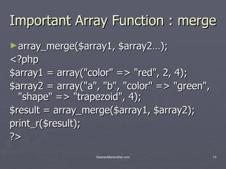 Important Array Function : merge array_merge($array1, $array2…); <?php $array1 = array(&quot;color&quot; => &quot;red&quot;, 2, 4); $array2 = array(&quot;a&quot;, &quot;b&quot;, &quot;color&quot; => &quot;green&quot;, &quot;shape&quot; => &quot;trapezoid&quot;, 4); $result = array_merge($array1, $array2); print_r($result); ?>  