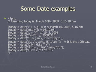 Some Date examples <?php // Assuming today is: March 10th, 2008, 5:16:18 pm $today = date(&quot;F j, Y, g:i a&quot;); // March 10, 2008, 5:16 pm $today = date(&quot;m.d.y&quot;); // 03.10.08 $today = date(&quot;j, n, Y&quot;); // 10, 3, 2008 $today = date(&quot;Ymd&quot;);  // 20080310 $today = date('h-i-s, j-m-y, it is w Day z ');  $today = date('\i\t \i\s \t\h\e jS \d\a\y.');   // It is the 10th day. $today = date(&quot;D M j G:i:s T Y&quot;); $today = date('H:m:s \m \i\s\ \m\o\n\t\h');  $today = date(&quot;H:i:s&quot;); // 17:16:17 ?>  