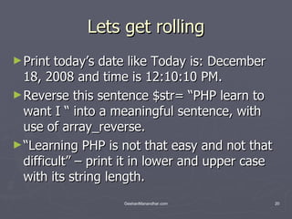 Lets get rolling Print today’s date like Today is: December 18, 2008 and time is 12:10:10 PM. Reverse this sentence $str= “PHP learn to want I “ into a meaningful sentence, with use of array_reverse. “ Learning PHP is not that easy and not that difficult” – print it in lower and upper case with its string length. 