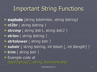 Important String Functions explode  (string $delimiter, string $string) nl2br  ( string $string ) strcmp  ( string $str1, string $str2 ) strlen  ( string $string ) strtolower  ( string $str ) substr  ( string $string, int $start [, int $length] ) trim  ( string $str ) Example code at  day03\prog22_string_functions.php 