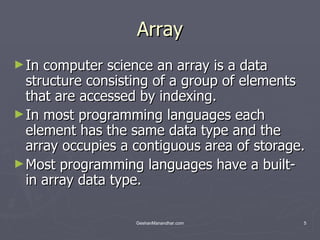 Array In computer science an array is a data structure consisting of a group of elements that are accessed by indexing.  In most programming languages each element has the same data type and the array occupies a contiguous area of storage.  Most programming languages have a built-in array data type.  