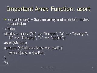 Important Array Function: asort asort($array) – Sort an array and maintain index association  <?php $fruits = array (&quot;d&quot; => &quot;lemon&quot;, &quot;a&quot; => &quot;orange&quot;, &quot;b&quot; => &quot;banana&quot;, &quot;c&quot; => &quot;apple&quot;); asort($fruits); foreach ($fruits as $key => $val) { echo &quot;$key = $val\n&quot;; } ?>  