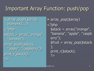 Important Array Function: push/pop array_push($array, element1,…) <?php $stack = array(&quot;orange&quot;, &quot;banana&quot;); array_push($stack, &quot;apple&quot;, &quot;raspberry&quot;); print_r($stack); ?> array_pop($array) <?php $stack = array(&quot;orange&quot;, &quot;banana&quot;, &quot;apple&quot;, &quot;raspberry&quot;); $fruit = array_pop($stack); print_r($stack); ?>  