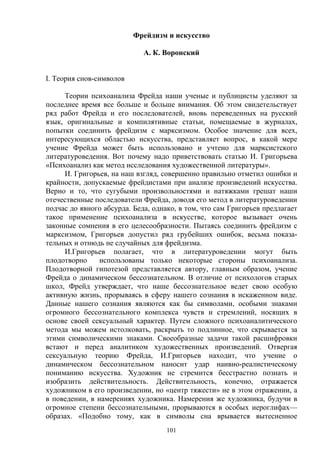 101
Фрейдизм и искусство
А. К. Воронский
I. Теория снов-символов
Теории психоанализа Фрейда наши ученые и публицисты уделяют за
последнее время все больше и больше внимания. Об этом свидетельствует
ряд работ Фрейда и его последователей, вновь переведенных на русский
язык, оригинальные и компилятивные статьи, помещаемые в журналах,
попытки соединить фрейдизм с марксизмом. Особое значение для всех,
интересующихся областью искусства, представляет вопрос, в какой мере
учение Фрейда может быть использовано и учтено для марксистского
литературоведения. Вот почему надо приветствовать статью И. Григорьева
«Психоанализ как метод исследования художественной литературы».
И. Григорьев, на наш взгляд, совершенно правильно отметил ошибки и
крайности, допускаемые фрейдистами при анализе произведений искусства.
Верно и то, что сугубыми произвольностями и натяжками грешат наши
отечественные последователи Фрейда, доводя его метод в литературоведении
подчас до явного абсурда. Беда, однако, в том, что сам Григорьев предлагает
такое применение психоанализа в искусстве, которое вызывает очень
законные сомнения в его целесообразности. Пытаясь соединить фрейдизм с
марксизмом, Григорьев допустил ряд грубейших ошибок, весьма показа-
тельных и отнюдь не случайных для фрейдизма.
И.Григорьев полагает, что в литературоведении могут быть
плодотворно использованы только некоторые стороны психоанализа.
Плодотворной гипотезой представляется автору, главным образом, учение
Фрейда о динамическом бессознательном. В отличие от психологов старых
школ, Фрейд утверждает, что наше бессознательное ведет свою особую
активную жизнь, прорываясь в сферу нашего сознания в искаженном виде.
Данные нашего сознания являются как бы символами, особыми знаками
огромного бессознательного комплекса чувств и стремлений, носящих в
основе своей сексуальный характер. Путем сложного психоаналитического
метода мы можем истолковать, раскрыть то подлинное, что скрывается за
этими символическими знаками. Своеобразные задачи такой расшифровки
встают и перед аналитиком художественных произведений. Отвергая
сексуальную теорию Фрейда, И.Григорьев находит, что учение о
динамическом бессознательном наносит удар наивно-реалистическому
пониманию искусства. Художник не стремится бесстрастно познать и
изобразить действительность. Действительность, конечно, отражается
художником в его произведении, но «центр тяжести» не в этом отражении, а
в поведении, в намерениях художника. Намерения же художника, будучи в
огромное степени бессознательными, прорываются в особых иероглифах—
образах. «Подобно тому, как в символы сна врывается вытесненное
 