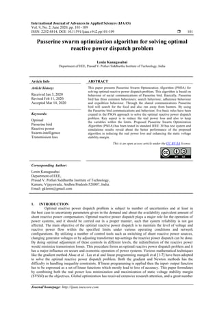 International Journal of Advances in Applied Sciences (IJAAS)
Vol. 9, No. 2, June 2020, pp. 101~109
ISSN: 2252-8814, DOI: 10.11591/ijaas.v9.i2.pp101-109  101
Journal homepage: http://ijaas.iaescore.com
Passerine swarm optimization algorithm for solving optimal
reactive power dispatch problem
Lenin Kanagasabai
Department of EEE, Prasad V. Potluri Siddhartha Institute of Technology, India
Article Info ABSTRACT
Article history:
Received Jan 3, 2020
Revised Feb 11, 2020
Accepted Mar 14, 2020
This paper presents Passerine Swarm Optimization Algorithm (PSOA) for
solving optimal reactive power dispatch problem. This algorithm is based on
behaviour of social communications of Passerine bird. Basically, Passerine
bird has three common behaviours: search behaviour, adherence behaviour
and expedition behaviour. Through the shared communications Passerine
bird will search for the food and also run away from hunters. By using
the Passerine bird communications and behaviour, five basic rules have been
created in the PSOA approach to solve the optimal reactive power dispatch
problem. Key aspect is to reduce the real power loss and also to keep
the variables within the limits. Proposed Passerine Swarm Optimization
Algorithm (PSOA) has been tested in standard IEEE 30 bus test system and
simulations results reveal about the better performance of the proposed
algorithm in reducing the real power loss and enhancing the static voltage
stability margin.
Keywords:
Optimal
Passerine bird
Reactive power
Swarm-intelligence
Transmission loss
This is an open access article under the CC BY-SA license.
Corresponding Author:
Lenin Kanagasabai
Department of EEE,
Prasad V. Potluri Siddhartha Institute of Technology,
Kanuru, Vijayawada, Andhra Pradesh-520007, India.
Email: gklenin@gmail.com
1. INTRODUCTION
Optimal reactive power dispatch problem is subject to number of uncertainties and at least in
the best case to uncertainty parameters given in the demand and about the availability equivalent amount of
shunt reactive power compensators. Optimal reactive power dispatch plays a major role for the operation of
power systems, and it should be carried out in a proper manner, such that system reliability is not got
affected. The main objective of the optimal reactive power dispatch is to maintain the level of voltage and
reactive power flow within the specified limits under various operating conditions and network
configurations. By utilizing a number of control tools such as switching of shunt reactive power sources,
changing generator voltages or by adjusting transformer tap-settings the reactive power dispatch can be done.
By doing optimal adjustment of these controls in different levels, the redistribution of the reactive power
would minimize transmission losses. This procedure forms an optimal reactive power dispatch problem and it
has a major influence on secure and economic operation of power systems. Various mathematical techniques
like the gradient method Alsac et al . Lee et al and linear programming mangoli et al [1-7] have been adopted
to solve the optimal reactive power dispatch problem. Both the gradient and Newton methods has the
difficulty in handling inequality constraints. If linear programming is applied then the input- output function
has to be expressed as a set of linear functions which mostly lead to loss of accuracy. This paper formulates
by combining both the real power loss minimization and maximization of static voltage stability margin
(SVSM) as the objectives. Global optimization has received extensive research attention, and a great number
 