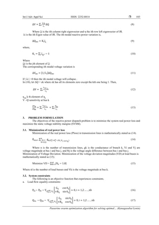 Int J Adv Appl Sci ISSN: 2252-8814 
Passerine swarm optimization algorithm for solving optimal… (Kanagasabai Lenin)
103
∆V = ∑
ξiηi
λi
I ∆Q (8)
Where ξi is the ith column right eigenvector and η the ith row left eigenvector of JR.
λi is the ith Eigen value of JR. The ith modal reactive power variation is,
∆Qmi = Kiξi
(9)
where,
Ki = ∑ ξij2j − 1 (10)
Where
ξji is the jth element of ξi
The corresponding ith modal voltage variation is
∆Vmi = [1 λi⁄ ]∆Qmi (11)
If | λi | =0 then the ith modal voltage will collapse .
In (10), let ΔQ = ek where ek has all its elements zero except the kth one being 1. Then,
∆V = ∑
ƞ1k ξ1
λ1
i (12)
ƞ1k
k th element of ƞ1
V –Q sensitivity at bus k
∂VK
∂QK
= ∑
ƞ1k ξ1
λ1
i = ∑
Pki
λ1
i (13)
3. PROBLEM FORMULATION
The objectives of the reactive power dispatch problem is to minimize the system real power loss and
maximize the static voltage stability margins (SVSM).
3.1. Minimization of real power loss
Minimization of the real power loss (Ploss) in transmission lines is mathematically stated as (14).
Ploss= ∑ gk(Vi
2
+Vj
2
−2Vi Vj cos θij
)
n
k=1
k=(i,j)
(14)
Where n is the number of transmission lines, gk is the conductance of branch k, Vi and Vj are
voltage magnitude at bus i and bus j, and θij is the voltage angle difference between bus i and bus j.
Minimization of Voltage Deviation. Minimization of the voltage deviation magnitudes (VD) at load buses is
mathematically stated as (15).
Minimize VD = ∑ |Vk − 1.0|nl
k=1 (15)
Where nl is the number of load busses and Vk is the voltage magnitude at bus k.
3.2. System constraints
The following is an objective function that experiences constraints.
a. Load flow equality constraints:
PGi – PDi − Vi ∑ Vj
nb
j=1
[
Gij cos θij
+Bij sin θij
] = 0, i = 1,2 … . , nb (16)
QGi − QDi − Vi ∑ Vj
nb
j=1
[
Gij sin θij
+Bij cos θij
] = 0, i = 1,2 … . , nb (17)
 
