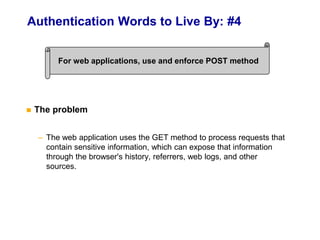 Authentication Words to Live By: #4
 The problem
– The web application uses the GET method to process requests that
contain sensitive information, which can expose that information
through the browser's history, referrers, web logs, and other
sources.
For web applications, use and enforce POST method
 