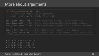 Python workshop by Ebad ullah Qureshi
More about arguments
11
def cool_function(a, b=4, c=10):
# b and c are default value arguments
print('a is', a, 'b is', b, 'c is', c)
cool_function(38, 49) # a&b are passed c takes its default value
cool_function(54, c=74) # c is keyword argument, b is default argument
cool_function(c=72, a=23)# a&c are keyword arguments, b is default argument
data = [45, 35, 67] # a = data[0], b = data[1], c = data[2]
cool_function(*data) # * unpacks the list and passes it to the function
› a is 38 b is 49 c is 10
› a is 54 b is 4 c is 74
› a is 23 b is 4 c is 72
› a is 45 b is 35 c is 67
 