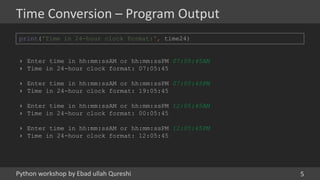 Python workshop by Ebad ullah Qureshi
Time Conversion – Program Output
5
print('Time in 24-hour clock format:', time24)
› Enter time in hh:mm:ssAM or hh:mm:ssPM 07:05:45AM
› Time in 24-hour clock format: 07:05:45
› Enter time in hh:mm:ssAM or hh:mm:ssPM 07:05:45PM
› Time in 24-hour clock format: 19:05:45
› Enter time in hh:mm:ssAM or hh:mm:ssPM 12:05:45AM
› Time in 24-hour clock format: 00:05:45
› Enter time in hh:mm:ssAM or hh:mm:ssPM 12:05:45PM
› Time in 24-hour clock format: 12:05:45
 