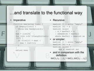 …and translate to the functional way
●   Imperative                        ●   Recursive
    function max(array list) {            maxList [] = error “empty”
      if (empty(list)) {                  maxList [x] = x
        throw new Exception();            maxList (x:xs)
      }                                     | x > maxTail = x
      max = list[0]                         | otherwise = maxTail
      for (int i=0; i<length(list);         where maxTail = maxList xs
       i++) {
        if (list[i] > max) {
                                      ●   or simpler:
          max = list[i];                  maxList [] = error “empty”
        }                                 maxList [x] = x
      }                                   maxList (x:xs) =
      return max;                              max x (maxList xs)
    }                                 ●   and in comparison with the
                                            definition:
 