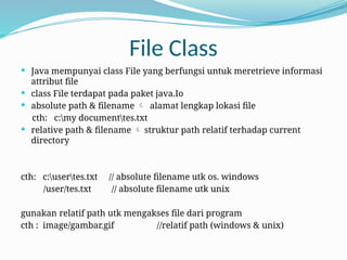 File Class
 Java mempunyai class File yang berfungsi untuk meretrieve informasi
attribut file
 class File terdapat pada paket java.Io
 absolute path & filename  alamat lengkap lokasi file
cth: c:my documenttes.txt
 relative path & filename  struktur path relatif terhadap current
directory
cth: c:usertes.txt // absolute filename utk os. windows
/user/tes.txt // absolute filename utk unix
gunakan relatif path utk mengakses file dari program
cth : image/gambar.gif //relatif path (windows & unix)
 