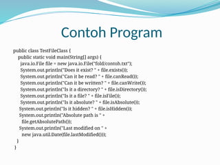 Contoh Program
public class TestFileClass {
public static void main(String[] args) {
java.io.File file = new java.io.File("fold/contoh.txt");
System.out.println("Does it exist? " + file.exists());
System.out.println("Can it be read? " + file.canRead());
System.out.println("Can it be written? " + file.canWrite());
System.out.println("Is it a directory? " + file.isDirectory());
System.out.println("Is it a file? " + file.isFile());
System.out.println("Is it absolute? " + file.isAbsolute());
System.out.println("Is it hidden? " + file.isHidden());
System.out.println("Absolute path is " +
file.getAbsolutePath());
System.out.println("Last modified on " +
new java.util.Date(file.lastModified()));
}
}
 