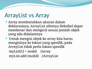 ArrayList vs Array
 Array membutuhkan ukuran dalam
deklarasinya, ArrayList sifatnya fleksibel dapat
membesar dan mengecil sesuai jumlah objek
yang ada didalamnya
 Untuk mengisi objek ke array kita harus
mengisinya ke lokasi yang spesifik, pada
ArrayList tidak perlu lokasi spesifik
myList[1] = mobil //array
myList.add (mobil) //ArrayList
 