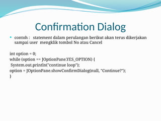 Confirmation Dialog
 contoh : statement dalam perulangan berikut akan terus dikerjakan
sampai user mengklik tombol No atau Cancel
int option = 0;
while (option == JOptionPane.YES_OPTION) {
System.out.println("continue loop");
option = JOptionPane.showConfirmDialog(null, "Continue?");
}
 