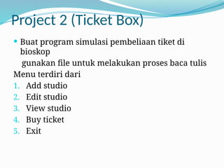 Project 2 (Ticket Box)
 Buat program simulasi pembeliaan tiket di
bioskop
gunakan file untuk melakukan proses baca tulis
Menu terdiri dari
1. Add studio
2. Edit studio
3. View studio
4. Buy ticket
5. Exit
 