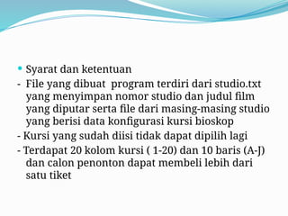  Syarat dan ketentuan
- File yang dibuat program terdiri dari studio.txt
yang menyimpan nomor studio dan judul film
yang diputar serta file dari masing-masing studio
yang berisi data konfigurasi kursi bioskop
- Kursi yang sudah diisi tidak dapat dipilih lagi
- Terdapat 20 kolom kursi ( 1-20) dan 10 baris (A-J)
dan calon penonton dapat membeli lebih dari
satu tiket
 