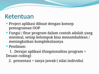 Ketentuan
 Project aplikasi dibuat dengan konsep
pemograman OOP
 Fungsi / fitur program dalam contoh adalah yang
minimal, setiap kelompok bisa menambahkan /
meningkatkan kompleksitasnya
 Penilaian:
1 . Derajat aplikasi (fungsionalitas program +
Desain coding)
2. presentasi + tanya jawab ( nilai individu)
 