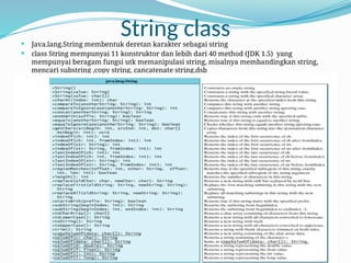 String class
 Java.lang.String membentuk deretan karakter sebagai string
 class String mempunyai 11 konstruktor dan lebih dari 40 method (JDK 1.5) yang
mempunyai beragam fungsi utk memanipulasi string, misalnya membandingkan string,
mencari substring ,copy string, cancatenate string,dsb
 