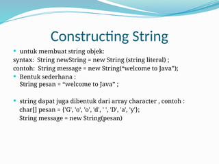 Constructing String
 untuk membuat string objek:
syntax: String newString = new String (string literal) ;
contoh: String message = new String(“welcome to Java”);
 Bentuk sederhana :
String pesan = “welcome to Java” ;
 string dapat juga dibentuk dari array character , contoh :
char[] pesan = {'G', 'o', 'o', 'd', ' ', 'D', 'a', 'y'};
String message = new String(pesan)
 