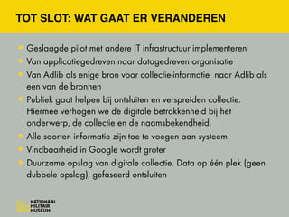 TOT SLOT: WAT GAAT ER VERANDEREN
•Geslaagde pilot met andere IT infrastructuur implementeren
•Van applicatiegedreven naar datagedreven organisatie
•Van Adlib als enige bron voor collectie-informatie naar Adlib als
een van de bronnen
•Publiek gaat helpen bij ontsluiten en verspreiden collectie.
Hiermee verhogen we de digitale betrokkenheid bij het
onderwerp, de collectie en de naamsbekendheid,
•Alle soorten informatie zijn toe te voegen aan systeem
•Vindbaarheid in Google wordt groter
•Duurzame opslag van digitale collectie. Data op één plek (geen
dubbele opslag), gefaseerd ontsluiten
 
