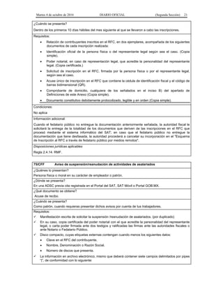 Martes 4 de octubre de 2016 DIARIO OFICIAL (Segunda Sección) 21
¿Cuándo se presenta?
Dentro de los primeros 10 días hábiles del mes siguiente al que se llevaron a cabo las inscripciones.
Requisitos:
 Relación de contribuyentes inscritos en el RFC, en dos ejemplares, acompañada de los siguientes
documentos de cada inscripción realizada:
 Identificación oficial de la persona física o del representante legal según sea el caso. (Copia
simple).
 Poder notarial, en caso de representación legal, que acredite la personalidad del representante
legal. (Copia certificada.)
 Solicitud de inscripción en el RFC, firmada por la persona física o por el representante legal,
según sea el caso.
 Acuse único de inscripción en el RFC que contiene la cédula de identificación fiscal y el código de
barras bidimensional (QR).
 Comprobante de domicilio, cualquiera de los señalados en el inciso B) del apartado de
Definiciones de este Anexo (Copia simple).
 Documento constitutivo debidamente protocolizado, legible y en orden (Copia simple).
Condiciones:
No aplica
Información adicional:
Cuando el fedatario público no entregue la documentación anteriormente señalada, la autoridad fiscal le
solicitará la entrega de la totalidad de los documentos que deriven de las inscripciones en el RFC que
procesó mediante el sistema informático del SAT; en caso que el fedatario público no entregue la
documentación que tiene desfasada, la autoridad procederá a cancelar su incorporación en el "Esquema
de Inscripción al RFC a través de fedatario público por medios remotos".
Disposiciones jurídicas aplicables
Regla 2.4.14. RMF.
75/CFF Aviso de suspensión/reanudación de actividades de asalariados
¿Quiénes lo presentan?
Persona física o moral en su carácter de empleador o patrón.
¿Dónde se presenta?
En una ADSC previa cita registrada en el Portal del SAT, SAT Móvil o Portal GOB.MX.
¿Qué documento se obtiene?
Acuse de recibo.
¿Cuándo se presenta?
Como patrón, cuando requieras presentar dichos avisos por cuenta de tus trabajadores.
Requisitos:
 Manifestación escrita de solicitar la suspensión /reanudación de asalariados. (por duplicado)
 En su caso, copia certificada del poder notarial con el que acredite la personalidad del representante
legal, o carta poder firmada ante dos testigos y ratificadas las firmas ante las autoridades fiscales o
ante Notario o Fedatario Público.
 Disco compacto, cuyas etiquetas externas contengan cuando menos los siguientes datos:
 Clave en el RFC del contribuyente.
 Nombre, Denominación o Razón Social.
 Número de discos que presenta.
 La información en archivo electrónico, mismo que deberá contener siete campos delimitados por pipes
“|”, de conformidad con lo siguiente:
 