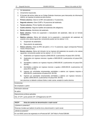 22 (Segunda Sección) DIARIO OFICIAL Martes 4 de octubre de 2016
1. Sin tabuladores.
2. Únicamente mayúsculas.
3. El formato del archivo debe ser en Código Estándar Americano para Intercambio de Información
(ASCII), sin importar el nombre de dicho archivo.
 Primera columna.- Clave en el RFC del asalariado a 13 posiciones.
 Segunda columna.- Clave CURP a 18 posiciones del asalariado.
 Tercera columna.- Primer Apellido del asalariado.
 Cuarta columna.- Segundo Apellido del asalariado (No obligatorio).
 Quinta columna.- Nombre(s) del asalariado.
 Sexta columna.- Fecha de suspensión o reanudación del asalariado, debe ser en formato
DD/MM/AAAA
 Séptima columna.- Marca del indicador de la suspensión o reanudación del asalariado de
acuerdo a los valores siguientes: (únicamente pueden ser los valores 1 ó 2).
1. Suspensión de asalariados.
2. Reanudación de asalariados.
 Octava columna.- Clave de RFC del patrón a 12 ó 13 posiciones, según corresponda Persona
moral o Persona física.
 Novena columna.- Marca del indicador de los Ingresos del asalariado de acuerdo a los valores
siguientes: (únicamente pueden ser los valores 1, 2, 3, 4, 5 ó 6).
1. Asalariados con ingresos mayores a $400,000.00. (cuatrocientos mil pesos M.N. 00/100)
2. Asalariados con ingresos menores o iguales a $400,000.00. (cuatrocientos mil pesos M.N.
00/100)
3. Asimilables a salarios con ingresos mayores a $400,000.00. (cuatrocientos mil pesos M.N.
00/100)
4. Asimilables a salarios con ingresos menores o iguales a $400,000.00. (cuatrocientos mil
pesos M.N. 00/100)
5. Ingresos por actividades empresariales asimilables a salarios con ingresos mayores a
$400,000.00. (cuatrocientos mil pesos M.N. 00/100)
6. Ingresos por actividades empresariales asimilables a salarios con ingresos menores o
iguales a $400,000.00. (cuatrocientos mil pesos M.N. 00/100)
Las columnas no deberán contener títulos o estar vacías, excepto la cuarta columna.
Condiciones:
Ser empleador o patrón
Información adicional:
No aplica
Disposiciones jurídicas aplicables
Arts. 27 CFF, quinto párrafo CFF, 30 Reglamento del CFF.
76/CFF Aviso de cambio de denominación o razón social
¿Quiénes lo presentan?
Personas morales que realicen el cambio de su denominación o razón social.
¿Dónde se presenta?
En una ADSC previa cita registrada en el Portal del SAT, SAT Móvil o Portal GOB.MX.
 