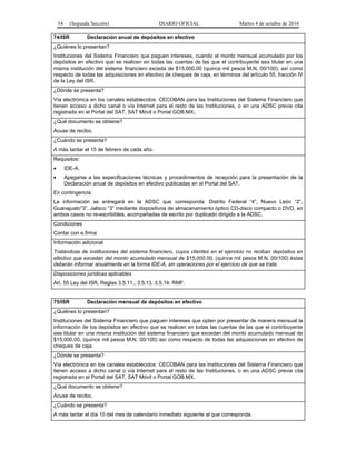 54 (Segunda Sección) DIARIO OFICIAL Martes 4 de octubre de 2016
74/ISR Declaración anual de depósitos en efectivo
¿Quiénes lo presentan?
Instituciones del Sistema Financiero que paguen intereses, cuando el monto mensual acumulado por los
depósitos en efectivo que se realicen en todas las cuentas de las que el contribuyente sea titular en una
misma institución del sistema financiero exceda de $15,000.00 (quince mil pesos M.N. 00/100), así como
respecto de todas las adquisiciones en efectivo de cheques de caja, en términos del artículo 55, fracción IV
de la Ley del ISR.
¿Dónde se presenta?
Vía electrónica en los canales establecidos: CECOBAN para las Instituciones del Sistema Financiero que
tienen acceso a dicho canal o vía Internet para el resto de las Instituciones, o en una ADSC previa cita
registrada en el Portal del SAT, SAT Móvil o Portal GOB.MX..
¿Qué documento se obtiene?
Acuse de recibo.
¿Cuándo se presenta?
A más tardar el 15 de febrero de cada año.
Requisitos:
 IDE-A.
 Apegarse a las especificaciones técnicas y procedimientos de recepción para la presentación de la
Declaración anual de depósitos en efectivo publicadas en el Portal del SAT.
En contingencia:
La información se entregará en la ADSC que corresponda: Distrito Federal “4”, Nuevo León “2”,
Guanajuato”3”, Jalisco “3” mediante dispositivos de almacenamiento óptico CD-disco compacto o DVD, en
ambos casos no re-escribibles, acompañadas de escrito por duplicado dirigido a la ADSC.
Condiciones
Contar con e.firma
Información adicional
Tratándose de instituciones del sistema financiero, cuyos clientes en el ejercicio no reciban depósitos en
efectivo que excedan del monto acumulado mensual de $15,000.00, (quince mil pesos M.N. 00/100) éstas
deberán informar anualmente en la forma IDE-A, sin operaciones por el ejercicio de que se trate.
Disposiciones jurídicas aplicables
Art. 55 Ley del ISR, Reglas 3.5.11., 3.5.13. 3.5.14. RMF.
75/ISR Declaración mensual de depósitos en efectivo
¿Quiénes lo presentan?
Instituciones del Sistema Financiero que paguen intereses que opten por presentar de manera mensual la
información de los depósitos en efectivo que se realicen en todas las cuentas de las que el contribuyente
sea titular en una misma institución del sistema financiero que excedan del monto acumulado mensual de
$15,000.00, (quince mil pesos M.N. 00/100) así como respecto de todas las adquisiciones en efectivo de
cheques de caja.
¿Dónde se presenta?
Vía electrónica en los canales establecidos: CECOBAN para las Instituciones del Sistema Financiero que
tienen acceso a dicho canal o vía Internet para el resto de las Instituciones, o en una ADSC previa cita
registrada en el Portal del SAT, SAT Móvil o Portal GOB.MX..
¿Qué documento se obtiene?
Acuse de recibo.
¿Cuándo se presenta?
A más tardar el día 10 del mes de calendario inmediato siguiente al que corresponda.
 