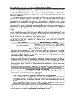 Martes 4 de octubre de 2016 DIARIO OFICIAL (Tercera Sección) 5
DECLARATORIA de vigencia de la Norma Mexicana NMX-A-105-F01-INNTEX-2015.
Al margen un sello con el Escudo Nacional, que dice: Estados Unidos Mexicanos.- Secretaría de Economía.-
Subsecretaría de Competitividad y Normatividad.- Dirección General de Normas.
DECLARATORIA DE VIGENCIA DE LA NORMA MEXICANA NMX-A-105-F01-INNTEX-2015 INDUSTRIA TEXTIL -
ENSAYO DE SOLIDEZ-PARTE F01-ESPECIFICACIÓN PARA TEJIDO ADYACENTES DE LANA (CANCELA A LA
NMX-A-297/1-1996-INNTEX).
La Secretaría de Economía, por conducto de la Dirección General de Normas, con fundamento en lo
dispuesto por los artículos 34, fracciones II, XIII y XXXIII de la Ley Orgánica de la Administración Pública
Federal; 3, fracción X, 51-A, 54 y 66, fracción V de la Ley Federal sobre Metrología y Normalización; 45 y 46
del Reglamento de la Ley Federal sobre Metrología y Normalización y 21, fracciones I, IX, XI y XXI del
Reglamento Interior de la Secretaría de Economía y habiéndose satisfecho el procedimiento previsto por la ley
de la materia para estos efectos, expide la Declaratoria de Vigencia de la Norma Mexicana que se enlista a
continuación, misma que ha sido elaborada, aprobada y publicada como Proyecto de Norma Mexicana bajo la
responsabilidad del Organismo Nacional de Normalización denominado Instituto Nacional de Normalización
Textil, A.C., lo que se hace del conocimiento de los productores, distribuidores, consumidores y del público en
general.
El texto completo de la Norma Mexicana que se indica puede ser adquirido en la sede de dicho organismo
ubicado en Manuel Tolsá número 54, Colonia Centro, Delegación Cuauhtémoc, código postal 06040, Ciudad
de México, o consultado gratuitamente en la biblioteca de la Dirección General de Normas de la Secretaría de
Economía, ubicada en Avenida Puente de Tecamachalco número 6, Lomas de Tecamachalco, Sección
Fuentes, código postal 53950, Naucalpan de Juárez, Estado de México.
Las Norma Mexicana NMX-A-105-F01-INNTEX-2015 entrará en vigor 60 días naturales después
de la publicación de esta Declaratoria de Vigencia en el Diario Oficial de la Federación.
SINEC-20160826110712123
CLAVE O CÓDIGO TÍTULO DE LA NORMA MEXICANA
NMX-A-105-F01-INNTEX-2015
INDUSTRIA TEXTIL-ENSAYO DE SOLIDEZ-PARTE
F01-ESPECIFICACIÓN PARA TEJIDO ADYACENTES DE LANA
(CANCELA A LA NMX-A-297/1-1996-INNTEX)
Objetivo y Campo de aplicación
Esta Norma Mexicana, especifica los métodos destinados a determinar la resistencia del color de los
textiles de todo tipo y en todas sus formas, en los procedimientos de lavado doméstico o comercial
utilizados para artículos de uso domésticos normales, usando un detergente de referencia. Artículos
industriales y hospitalarios pueden ser sometidos a procedimientos de lavado especiales, los cuales
pueden ser más severos en algunos aspectos.
La pérdida de color y la transferencia de color resultante por la eliminación de colorante y/o acción
abrasiva en un ensayo sencillo (S) se aproxima a la de un lavado doméstico o comercial. El resultado de
un ensayo múltiple (M) puede en algunos casos aproximarse al resultado de hasta cinco lavados
domésticos o comerciales a temperaturas que no excedan 70 °C. Los ensayos múltiples (M) son más
severos que los ensayos sencillos (S) a causa de un incremento en la acción mecánica.
Estos métodos no reflejan el efecto de los abrillantadores ópticos presentes en los productos comerciales
para el lavado.
Estos métodos están diseñados para los detergentes y los sistemas de blanqueado dados. Otros sistemas
de detergentes y blanqueadores pueden requerir diferentes condiciones y cantidades de ingredientes.
Concordancia con Normas Internacionales
Esta Norma Mexicana es idéntica (IDT) a la Norma Internacional ISO 105-F01-2001 Textiles-Tests for
colour fastness-Part F01: Specification for wool adjacent fabric.
Bibliografía
 DIN 6167:1980-01, Description of yellowness of near-white or near-colourless materials
 NMX-A-114-INNTEX-2008 INDUSTRIA TEXTIL-SOLIDEZ DEL COLOR-DETERMINACIÓN DE LA
SOLIDEZ DEL COLOR AL AGUA-MÉTODO DE PRUEBA (CANCELA LA NMX-A-114-1994-INNTEX).
Fecha de publicación de la Declaratoria de Vigencia en el Diario Oficial de la Federación el 19 de junio
de 2008.
 Norma Oficial Mexicana NOM-008-SCFI-2002, Sistema General de Unidades de Medida. Fecha de
publicación en el Diario Oficial de la Federación el 27 de noviembre de 2002.
Ciudad de México, a 26 de agosto de 2016.- El Director General de Normas y Secretariado Técnico de la
Comisión Nacional de Normalización, Alberto Ulises Esteban Marina.- Rúbrica.
 