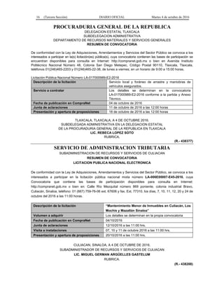 16 (Tercera Sección) DIARIO OFICIAL Martes 4 de octubre de 2016
PROCURADURIA GENERAL DE LA REPUBLICA
DELEGACION ESTATAL TLAXCALA
SUBDELEGACION ADMINISTRATIVA
DEPARTAMENTO DE RECURSOS MATERIALES Y SERVICIOS GENERALES
RESUMEN DE CONVOCATORIA
De conformidad con la Ley de Adquisiciones, Arrendamientos y Servicios del Sector Público se convoca a los
interesados a participar en la(s) licitación(es) pública(s), cuya convocatoria contienen las bases de participación se
encuentran disponibles para consulta en Internet: http://compranet.gob.mx o bien en Avenida Instituto
Politécnico Nacional Número 48, Colonia San Diego Metepec, Código Postal 90110, Tlaxcala, Tlaxcala,
teléfonos 01(246)465-2203 y 01(246)465-22-38, de lunes a viernes; en un horario de 9:00 a 15:00 horas.
Licitación Pública Nacional Número LA-017000989-E2-2016
Descripción de la licitación Servicio local y foráneo de arrastre y maniobras de
vehículos asegurados.
Servicio a contratar Los detalles se determinan en la convocatoria
LA-017000989-E2-2016 conforme a la partida y Anexo
Técnico.
Fecha de publicación en CompraNet 04 de octubre de 2016
Junta de aclaraciones 11 de octubre de 2016 a las 12:00 horas
Presentación y apertura de proposiciones 18 de octubre de 2016 a las 12:00 horas
TLAXCALA, TLAXCALA, A 4 DE OCTUBRE 2016.
SUBDELEGADA ADMINISTRATIVA EN LA DELEGACION ESTATAL
DE LA PROCURADURIA GENERAL DE LA REPUBLICA EN TLAXCALA
LIC. REBECA LOPEZ SOTO
RUBRICA.
(R.- 438377)
SERVICIO DE ADMINISTRACION TRIBUTARIA
SUBADMINISTRACION DE RECURSOS Y SERVICIOS DE CULIACAN
RESUMEN DE CONVOCATORIA
LICITACION PUBLICA NACIONAL ELECTRONICA
De conformidad con la Ley de Adquisiciones, Arrendamientos y Servicios del Sector Público, se convoca a los
interesados a participar en la licitación pública nacional mixta número LA-006E00007-E45-2016, cuya
Convocatoria que contiene las bases de participación disponibles para consulta en Internet:
http://compranet.gob.mx o bien en: Calle Río Mezquital número 869 poniente, colonia industrial Bravo,
Culiacán, Sinaloa, teléfono: 01 (667) 759-76-06 ext. 67606 y fax. Ext. 77310, los días, 7, 10, 11, 12, 20 y 24 de
octubre del 2016 a las 11:00 horas.
Descripción de la licitación “Mantenimiento Menor de Inmuebles en Culiacán, Los
Mochis y Mazatlán Sinaloa”
Volumen a adquirir Los detalles se determinan en la propia convocatoria
Fecha de publicación en CompraNet 04/10/2016
Junta de aclaraciones 12/10/2016 a las 11:00 hrs.
Visita a instalaciones 07, 10 y 11 de octubre 2016 a las 11:00 hrs.
Presentación y apertura de proposiciones 20/10/2016 a las 11:00 hrs.
CULIACAN, SINALOA, A 4 DE OCTUBRE DE 2016.
SUBADMINISTRADOR DE RECURSOS Y SERVICIOS DE CULIACAN
LIC. MIGUEL GERMAN ARGÜELLES GASTELUM
RUBRICA.
(R.- 438288)
 