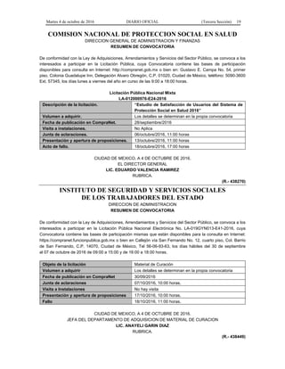 Martes 4 de octubre de 2016 DIARIO OFICIAL (Tercera Sección) 19
COMISION NACIONAL DE PROTECCION SOCIAL EN SALUD
DIRECCION GENERAL DE ADMINISTRACION Y FINANZAS
RESUMEN DE CONVOCATORIA
De conformidad con la Ley de Adquisiciones, Arrendamientos y Servicios del Sector Público, se convoca a los
interesados a participar en la Licitación Pública, cuya Convocatoria contiene las bases de participación
disponibles para consulta en Internet: http://compranet.gob.mx o bien en: Gustavo E. Campa No. 54, primer
piso, Colonia Guadalupe Inn, Delegación Alvaro Obregón, C.P. 01020, Ciudad de México, teléfono: 5090-3600
Ext. 57345, los días lunes a viernes del año en curso de las 9:00 a 18:00 horas.
Licitación Pública Nacional Mixta
LA-012000976-E24-2016
Descripción de la licitación. “Estudio de Satisfacción de Usuarios del Sistema de
Protección Social en Salud 2016”
Volumen a adquirir. Los detalles se determinan en la propia convocatoria
Fecha de publicación en CompraNet. 28/septiembre/2016
Visita a instalaciones. No Aplica
Junta de aclaraciones. 06/octubre/2016, 11:00 horas
Presentación y apertura de proposiciones. 13/octubre/2016, 11:00 horas
Acto de fallo. 18/octubre/2016, 17:00 horas
CIUDAD DE MEXICO, A 4 DE OCTUBRE DE 2016.
EL DIRECTOR GENERAL
LIC. EDUARDO VALENCIA RAMIREZ
RUBRICA.
(R.- 438270)
INSTITUTO DE SEGURIDAD Y SERVICIOS SOCIALES
DE LOS TRABAJADORES DEL ESTADO
DIRECCION DE ADMINISTRACION
RESUMEN DE CONVOCATORIA
De conformidad con la Ley de Adquisiciones, Arrendamientos y Servicios del Sector Público, se convoca a los
interesados a participar en la Licitación Pública Nacional Electrónica No. LA-019GYN013-E41-2016, cuya
Convocatoria contiene las bases de participación mismas que están disponibles para la consulta en Internet:
https://compranet.funcionpublica.gob.mx o bien en Callejón vía San Fernando No. 12, cuarto piso, Col. Barrio
de San Fernando, C.P. 14070, Ciudad de México, Tel 56-06-93-63, los días hábiles del 30 de septiembre
al 07 de octubre de 2016 de 09:00 a 15:00 y de 16:00 a 18:00 horas.
Objeto de la licitación Material de Curación
Volumen a adquirir Los detalles se determinan en la propia convocatoria
Fecha de publicación en CompraNet 30/09/2016
Junta de aclaraciones 07/10/2016, 10:00 horas.
Visita a Instalaciones No hay visita
Presentación y apertura de proposiciones 17/10/2016, 10:00 horas.
Fallo 18/10/2016, 11:00 horas.
CIUDAD DE MEXICO, A 4 DE OCTUBRE DE 2016.
JEFA DEL DEPARTAMENTO DE ADQUISICION DE MATERIAL DE CURACION
LIC. ANAYELI GARIN DIAZ
RUBRICA.
(R.- 438449)
 