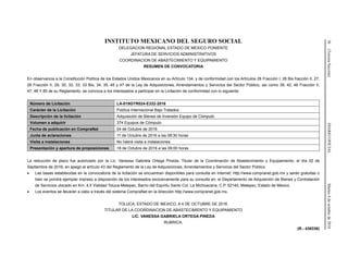 36(TerceraSección)DIARIOOFICIALMartes4deoctubrede2016
INSTITUTO MEXICANO DEL SEGURO SOCIAL
DELEGACION REGIONAL ESTADO DE MEXICO PONIENTE
JEFATURA DE SERVICIOS ADMINISTRATIVOS
COORDINACION DE ABASTECIMIENTO Y EQUIPAMIENTO
RESUMEN DE CONVOCATORIA
En observancia a la Constitución Política de los Estados Unidos Mexicanos en su Artículo 134, y de conformidad con los Artículos 26 Fracción I, 26 Bis fracción II, 27,
28 Fracción II, 29, 30, 32, 33, 33 Bis, 34, 35, 45 y 47 de la Ley de Adquisiciones, Arrendamientos y Servicios del Sector Público, así como 39, 42, 46 Fracción II,
47, 48 Y 85 de su Reglamento, se convoca a los interesados a participar en la Licitación de conformidad con lo siguiente:
Número de Licitación LA-019GYR024-E332-2016
Carácter de la Licitación Pública Internacional Bajo Tratados
Descripción de la licitación Adquisición de Bienes de Inversión Equipo de Cómputo
Volumen a adquirir 374 Equipos de Cómputo
Fecha de publicación en CompraNet 04 de Octubre de 2016
Junta de aclaraciones 11 de Octubre de 2016 a las 08:30 horas
Visita a instalaciones No habrá visita a instalaciones
Presentación y apertura de proposiciones 18 de Octubre de 2016 a las 09:00 horas
La reducción de plazo fue autorizado por la Lic. Vanessa Gabriela Ortega Pineda, Titular de la Coordinación de Abastecimiento y Equipamiento, el día 02 de
Septiembre de 2016, en apego al artículo 43 del Reglamento de la Ley de Adquisiciones, Arrendamientos y Servicios del Sector Público.
 Las bases establecidas en la convocatoria de la licitación se encuentran disponibles para consulta en Internet: http://www.compranet.gob.mx y serán gratuitas o
bien se pondrá ejemplar impreso a disposición de los interesados exclusivamente para su consulta en: el Departamento de Adquisición de Bienes y Contratación
de Servicios ubicado en Km. 4.5 Vialidad Toluca-Metepec, Barrio del Espíritu Santo Col. La Michoacana, C.P. 52140, Metepec, Estado de México.
 Los eventos se llevarán a cabo a través del sistema CompraNet en la dirección http://www.compranet.gob.mx.
TOLUCA, ESTADO DE MEXICO, A 4 DE OCTUBRE DE 2016.
TITULAR DE LA COORDINACION DE ABASTECIMIENTO Y EQUIPAMIENTO
LIC. VANESSA GABRIELA ORTEGA PINEDA
RUBRICA.
(R.- 438336)
 