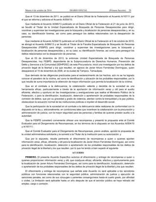 Martes 4 de octubre de 2016 DIARIO OFICIAL (Primera Sección) 29
Que el 13 de diciembre de 2011, se publicó en el Diario Oficial de la Federación el Acuerdo A/167/11 por
el que se reforma y adiciona el Acuerdo A/004/10;
Que mediante el Acuerdo A/066/13 publicado en el Diario Oficial de la Federación el 21 de junio de 2013,
se facultó al Titular de la Unidad Especializada de Búsqueda de Personas Desaparecidas para dirigir,
coordinar y supervisar las investigaciones para la búsqueda y localización de personas desaparecidas y, en su
caso, su identificación forense, así como para perseguir los delitos relacionados con la desaparición de
personas;
Que mediante el Acuerdo A/094/15 publicado en el Diario Oficial de la Federación el 9 de octubre de 2015,
se abrogó el Acuerdo A/066/13 y se facultó al Titular de la Fiscalía Especializada de Búsqueda de Personas
Desaparecidas (FEBPD) para dirigir, coordinar y supervisar las investigaciones para la búsqueda y
localización de personas desaparecidas y, en su caso, su identificación forense, así como para perseguir los
delitos relacionados con la desaparición de personas;
Que el 03 de diciembre de 2013, la entonces Unidad Especializada de Búsqueda de Personas
Desaparecidas, hoy FEBPD, dependiente de la Subprocuraduría de Derechos Humanos, Prevención del
Delito y Servicios a la Comunidad (SDHPDSC) de esta Procuraduría, inició una investigación por los delitos de
privación ilegal de la libertad y los que resulten, en agravio de Javier Arturo Fernández Domínguez, quien
desapareció el 15 de diciembre de 2008, en la ciudad de Tampico, Tamaulipas;
Que derivado de las diligencias practicadas para el esclarecimiento de los hechos, aún no se ha logrado
conocer el paradero de la víctima, así como la identificación y ubicación de los probables responsables, por lo
que resulta de suma importancia la obtención de mayor información que permita la localización de la víctima;
Que en el combate a la delincuencia, la colaboración valiente y decidida de la sociedad es una
herramienta eficaz, particularmente a través de la aportación de información veraz y útil para el auxilio
eficiente, efectivo y oportuno en las investigaciones y averiguaciones que realice el Ministerio Público de la
Federación, o para la identificación, localización, detención o aprehensión de probables responsables de la
comisión de delitos, que por su gravedad y grado de violencia, atentan contra la tranquilidad y la paz pública,
obstaculizan la actuación normal de las instituciones públicas e impiden el desarrollo social;
Que la participación de la sociedad en el combate a la delincuencia debe realizarse de conformidad con lo
dispuesto en la ley y, adicionalmente, en condiciones tales que incentiven la colaboración con la procuración y
administración de justicia, con la mayor seguridad para las personas y familias de quienes presten auxilio a la
autoridad;
Que la FEBPD consideró conveniente ofrecer una recompensa y presentó la propuesta ante el Comité
Evaluador para el Otorgamiento de Recompensas, en los términos de lo dispuesto en los Acuerdos A/004/10
y A/167/11;
Que el Comité Evaluador para el Otorgamiento de Recompensas, previo análisis, aprobó la propuesta de
la unidad administrativa solicitante y la sometió a la Titular de la Institución para su autorización, y
Que por lo expuesto, resulta pertinente el ofrecimiento de recompensa a quien o quienes aporten
información veraz, eficaz, eficiente y útil para la localización de Javier Arturo Fernández Domínguez, así como
para la identificación, localización, detención o aprehensión de los probables responsables de los delitos de
privación ilegal de la libertad y los que resulten, por lo que he tenido a bien expedir el siguiente:
ACUERDO
PRIMERO. El presente Acuerdo Específico autoriza el ofrecimiento y entrega de recompensa a quien o
quienes proporcionen información veraz y útil, que coadyuve eficaz, eficiente, efectiva y oportunamente para
la localización de Javier Arturo Fernández Domínguez, así como para la identificación, localización, detención
o aprehensión de los probables responsables de los delitos de privación ilegal de la libertad y los que resulten.
El ofrecimiento y entrega de recompensa que señala este Acuerdo no será aplicable a los servidores
públicos con funciones relacionadas con la seguridad pública, administración de justicia y ejecución de
sanciones penales, así como de sus cónyuges o parientes consanguíneos hasta el cuarto grado, por afinidad
o civiles. La limitación será aplicable hasta un año después de que el servidor público se haya retirado del
empleo, cargo o comisión.
 