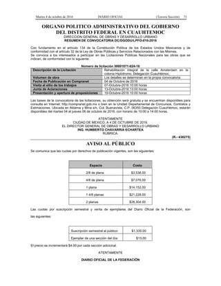 Martes 4 de octubre de 2016 DIARIO OFICIAL (Tercera Sección) 73
ORGANO POLITICO ADMINISTRATIVO DEL GOBIERNO
DEL DISTRITO FEDERAL EN CUAUHTEMOC
DIRECCION GENERAL DE OBRAS Y DESARROLLO URBANO
RESUMEN DE CONVOCATORIA DC/DGODU/LPFO-010-2016
Con fundamento en el artículo 134 de la Constitución Política de los Estados Unidos Mexicanos y de
conformidad con el artículo 32 de la Ley de Obras Públicas y Servicios Relacionados con las Mismas.
Se convoca a los interesados a participar en las Licitaciones Públicas Nacionales para las obras que se
indican, de conformidad con lo siguiente:
Número de licitación 30001071-024-16
Descripción de la Licitación Rehabilitación integral de la calle Amsterdam en la
colonia Hipódromo, Delegación Cuauhtémoc.
Volumen de obra Los detalles se determinan en la propia convocatoria
Fecha de Publicación en Compranet 04 de Octubre de 2016
Visita al sitio de los trabajos 07-Octubre-2016 10:00 horas
Junta de Aclaraciones 13-Octubre-2016 13:00 horas
Presentación y apertura de proposiciones 19-Octubre-2016 10:00 horas
Las bases de la convocatoria de las licitaciones, su obtención será gratuita y se encuentran disponibles para
consulta en Internet: http://compranet.gob.mx o bien en la Unidad Departamental de Concursos, Contratos y
Estimaciones. Ubicada en Aldama y Mina s/n, Col. Buenavista, C.P. 06350 Delegación Cuauhtémoc, estarán
disponibles del martes 04 al jueves 06 de octubre de 2016, con horario de 10:00 a 14.00 horas.
ATENTAMENTE
CIUDAD DE MEXICO, A 4 DE OCTUBRE DE 2016.
EL DIRECTOR GENERAL DE OBRAS Y DESARROLLO URBANO
ING. HUMBERTO CHAVARRIA ECHARTEA
RUBRICA.
(R.- 438275)
AVISO AL PÚBLICO
Se comunica que las cuotas por derechos de publicación vigentes, son las siguientes:
Espacio Costo
2/8 de plana $3,538.00
4/8 de plana $7,076.00
1 plana $14,152.00
1 4/8 planas $21,228.00
2 planas $28,304.00
Las cuotas por suscripción semestral y venta de ejemplares del Diario Oficial de la Federación, son
las siguientes:
Suscripción semestral al público: $1,335.00
Ejemplar de una sección del día: $13.00
El precio se incrementará $4.00 por cada sección adicional.
ATENTAMENTE
DIARIO OFICIAL DE LA FEDERACIÓN
 