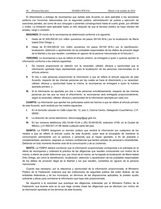 46 (Primera Sección) DIARIO OFICIAL Martes 4 de octubre de 2016
El ofrecimiento y entrega de recompensa que señala este Acuerdo no será aplicable a los servidores
públicos con funciones relacionadas con la seguridad pública, administración de justicia y ejecución de
sanciones penales, así como de sus cónyuges o parientes consanguíneos hasta el cuarto grado, por afinidad
o civiles. La limitación será aplicable hasta un año después de que el servidor público se haya retirado del
empleo, cargo o comisión.
SEGUNDO. El monto de la recompensa se determinará conforme a lo siguiente:
I. Hasta de $1,500,000.00 (Un millón quinientos mil pesos 00/100 M.N.) por la localización de María
Isabel Ortiz Ortega, y
II. Hasta de $1,500,000.00 (Un millón quinientos mil pesos 00/100 M.N.) por la identificación,
localización, detención o aprehensión de los probables responsables de los delitos de privación ilegal
de la libertad y los que resulten, cometidos en agravio de la persona mencionada en la fracción I.
TERCERO. La recompensa a que se refiere el artículo anterior, se entregará a quien o quienes aporten la
información conforme a los criterios siguientes:
I. De manera proporcional en relación con la veracidad, utilidad, eficacia y oportunidad que la
información aportada haya representado para la localización de las personas mencionadas en el
artículo anterior;
II. Si dos o más personas proporcionan la información a que se refiere el artículo segundo de este
Acuerdo, respecto de las mismas personas por las cuales se hace el ofrecimiento y su veracidad,
utilidad, eficacia y oportunidad fuese la misma, la recompensa se entregará a quien la hubiere
aportado primero, y
III. Si la información es aportada por dos o más personas simultáneamente, respecto de las mismas
personas por las que se hace el ofrecimiento, la recompensa será entregada proporcionalmente,
según la veracidad, utilidad, eficacia y oportunidad de la información aportada por cada uno.
CUARTO. La información que aporten los particulares sobre los hechos a que se refiere el artículo primero
de este Acuerdo, será recibida por los medios siguientes:
I. En el domicilio ubicado en Calle López No. 12, piso 3, Colonia Centro, Delegación Cuauhtémoc, C.P.
06050.
II. La dirección de correo electrónico: denunciapgr@pgr.gob.mx.
III. En los números telefónicos (55) 53-46-15-44 y (55) 53-46-00-00, extensión 4748, en la Ciudad de
México, y 01-800-831-31-96 desde cualquier parte del país.
QUINTO. La FEBPD designará un servidor público que recibirá la información por cualquiera de los
medios a que se refiere el artículo cuarto de este Acuerdo, quien será el encargado de mantener la
comunicación permanente con la persona o personas que la hayan aportado, a fin de aclararla o
complementarla; asimismo, asignará un número confidencial que tendrá carácter de personal e intransferible.
Debiendo en todo momento levantar acta de la comunicación y de su contenido.
SEXTO. La FEBPD deberá corroborar que la información proporcionada corresponda a la solicitada en la
oferta de recompensa y ordenará la práctica de las diligencias que resulten conducentes con motivo de la
misma, a efecto de poder determinar que, por virtud de la misma, se ha logrado la localización de María Isabel
Ortiz Ortega, así como la identificación, localización, detención o aprehensión de los probables responsables
de los delitos de privación ilegal de la libertad y los que resulten, cometidos en agravio de la persona
mencionada.
Cuando sea necesario, por la relevancia y oportunidad de la información proporcionada, el Ministerio
Público de la Federación ordenará que las instituciones de seguridad pública del orden federal, de las
entidades federativas y de los municipios, en términos de las disposiciones aplicables, le presten auxilio
suficiente y eficaz para corroborar la información que haya sido proporcionada.
Se requerirá a la autoridad que practique las diligencias ordenadas por el Ministerio Público de la
Federación que levante acta en la que haga constar todas las diligencias que se efectúan con motivo de
la información aportada en los términos de este Acuerdo.
 
