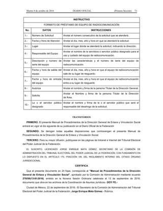 Martes 4 de octubre de 2016 DIARIO OFICIAL (Primera Sección) 71
INSTRUCTIVO
FORMATO DE PRÉSTAMO DE EQUIPO DE RADIOCOMUNICACIÓN
No. DATOS INSTRUCCIONES
1.- Número de Solicitud Anotar el número consecutivo de la solicitud que se atenderá.
2.- Fecha y Hora de Atención Anotar el día, mes, año y hora en que se atenderá la solicitud.
3.- Lugar Anotar el lugar donde se atenderá la solicitud, indicando la dirección.
4.- Responsable del Equipo
Anotar el nombre de la servidora o servidor público designado para el
uso y cuidado del equipo de radiocomunicación.
5.-
Descripción y número de
serie del equipo
Anotar las características y el número de serie del equipo de
radiocomunicación.
6.-
Fecha y hora de salida del
equipo
Anotar el día, mes, año y hora en que el equipo de radiocomunicación
sale de su lugar de resguardo.
7.-
Fecha y hora de entrada
del equipo
Anotar el día, mes, año y hora en que el equipo de radiocomunicación
entra a su lugar de resguardo
8.- Autoriza Anotar el nombre y firma de la persona Titular de la Dirección General.
9.- Solicita
Anotar el Nombre y firma de la persona Titular de la Dirección
de Área.
10.-
La o el servidor público
designado
Anotar el nombre y firma de la o el servidor público que será el
responsable del desahogo de la solicitud.
TRANSITORIOS
PRIMERO. El presente Manual de Procedimientos de la Dirección General de Enlace y Vinculación Social
entrará en vigor al día siguiente de su publicación en el Diario Oficial de la Federación
SEGUNDO. Se derogan todas aquellas disposiciones que contravengan el presente Manual de
Procedimientos de la Dirección General de Enlace y Vinculación Social.
TERCERO. Para su mayor difusión, publíquese en las páginas de Intranet e Internet del Tribunal Electoral
del Poder Judicial de la Federación.
EL SUSCRITO, LICENCIADO JORGE ENRIQUE MATA GÓMEZ, SECRETARIO DE LA COMISIÓN DE
ADMINISTRACIÓN DEL TRIBUNAL ELECTORAL DEL PODER JUDICIAL DE LA FEDERACIÓN, CON FUNDAMENTO EN
LO DISPUESTO EN EL ARTÍCULO 170, FRACCIÓN VIII, DEL REGLAMENTO INTERNO DEL CITADO ÓRGANO
JURISDICCIONAL.
CERTIFICA
Que el presente documento en 24 fojas, corresponde al “Manual de Procedimientos de la Dirección
General de Enlace y Vinculación Social”, aprobado por la Comisión de Administración mediante acuerdo
278/S9(13-IX-2016), emitido en la Novena Sesión Ordinaria celebrada el 13 de septiembre de 2016;
documento que obra en los archivos de la Coordinación de Asuntos Jurídicos.- DOY FE.-
Ciudad de México, 22 de septiembre de 2016.- El Secretario de la Comisión de Administración del Tribunal
Electoral del Poder Judicial de la Federación, Jorge Enrique Mata Gómez.- Rúbrica.
 