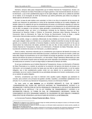 Martes 4 de octubre de 2016 DIARIO OFICIAL (Primera Sección) 77
Asimismo, tampoco debe pasar desapercibido que el Instituto Nacional de Transparencia, Acceso a la
Información y Protección de Datos Personales es el órgano garante a nivel nacional del derecho de acceso a
la información, y que si bien paralelamente juega el rol de sujeto obligado, dentro de su calidad de autoridad
en la materia, es el encargado de emitir las directrices que estime pertinentes para efecto de proteger el
debido ejercicio del derecho en comento.
Es decir, la tarea de este Instituto como autoridad, no inicia ni se ciñe a la resolución de los recursos de
revisión que interponen los particulares en contra de las respuestas emitidas por los sujetos obligados, sino
también radica en la vigilancia de que los procedimientos de acceso a la información seguidos por todos los
sujetos obligados, los cuales encuentran su expresión primigenia en la interposición de una solicitud ante cada
uno de ellos, se apeguen a los principios, bases generales y procedimientos que la reforma constitucional
antes mencionada arrojó, así como a la Declaración Universal de los Derechos Humanos; el Pacto
Internacional de Derechos Civiles y Políticos; la Convención Americana sobre Derechos Humanos; la
Convención Sobre la Eliminación de Todas las Formas de Discriminación Contra la Mujer, y demás
instrumentos internacionales suscritos y ratificados por el Estado Mexicanos, y a la Ley General.
En ese sentido, otorgar un calendario diferenciado de días inhábiles en función de las actividades que
cada sujeto obligado realiza en el ámbito de su competencia, implicaría subordinar el actuar de éste órgano
garante, en su carácter de autoridad, a funciones dirigidas a muchos otros campos de acción en los que se
desenvuelven las instituciones del estado; perdiendo de vista con ello, la tarea sustantiva que da vida al
Instituto Nacional de Transparencia, Acceso a la Información y Protección de Datos Personales, esto es,
la protección al derecho de acceso a la información, y su efectivo ejercicio.
Dicho lo anterior, resumimos indicando que no consideramos que el ejercicio del derecho de acceso a la
información pueda diseccionarse entre solicitudes de acceso y resolución de recursos de revisión, puesto que
todos ellos integran el procedimiento con el cual el Estado se encarga de garantizar una sola cosa, esto es el
ejercicio del derecho de acceso a la información, y en ese sentido, otorgar calendarios diferenciados por cada
autoridad, no solo tendría impacto sobre los tiempos para emitir respuesta a las solicitudes, sino también para
las resoluciones en comento, lo cual a la larga implica un detrimento al derecho de mérito.
Es así que consideramos que el Instituto Nacional de Transparencia, Acceso a la Información y Protección
de Datos Personales en su carácter de autoridad en la protección del ejercicio del derecho de acceso a la
información, es la encargada de sentar las bases para que éste se ejerza efectivamente, no así los sujetos
obligados, que si bien paralelamente pueden contar con una relación de no subordinación con otras
autoridades, eso es en cuanto al desarrollo de sus actividades derivadas de la función constitucional, y no así
en su carácter de sujetos obligados.
Asimismo, consideramos que hacer la distinción entre aquellos sujetos obligados que plantearon la
consulta, sería contrario a los principios de igualdad, sencillez, expeditez y accesibilidad, establecidos en los
artículos 10, 21 y 22 de la Ley General de Transparencia y Acceso a la Información Pública.
2
Por tanto, emito mi voto disidente con el ACUERDO MEDIANTE EL CUAL SE SOMETE
CONSIDERACIÓN DEL PLENO DEL INSTITUTO NACIONAL DE TRANSPARENCIA, ACCESO A LA
INFORMACIÓN Y PROTECCIÓN DE DATOS PERSONALES COMUNICAR A LOS SUJETOS OBLIGADOS
SEÑALADOS EN EL ARTÍCULO 1 DE LA LEY FEDERAL DE TRANSPARENCIA Y ACCESO A LA
INFORMACIÓN PÚBLICA, LA FORMA EN QUE, DE CONSIDERARLO NECESARIO, HAGAN DEL
CONOCIMIENTO DE ESTE ORGANISMO GARANTE SU CALENDARIO DE DÍAS HÁBILES E INHÁBILES
PARA EFECTOS DE ATENCIÓN A LAS SOLICITUDES DE ACCESO A LA INFORMACIÓN.
La Comisionada Presidente, Ximena Puente de la Mora.- Rúbrica.
2
Artículo 10. Es obligación de los Organismos garantes otorgar las medidas pertinentes para asegurar el acceso a la información de todas
las personas en igualdad de condiciones con las demás
Artículo 21. Todo procedimiento en materia de derecho de acceso a la información deberá sustanciarse de manera sencilla y expedita, de
conformidad con las bases de esta Ley.
Artículo 22. En el procedimiento de acceso, entrega y publicación de la información se propiciarán las condiciones necesarias para que ésta
sea accesible a cualquier persona, de conformidad con el artículo 1o. de la Constitución Política de los Estados Unidos Mexicanos.
 