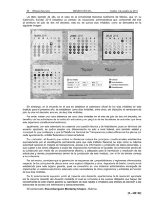 84 (Primera Sección) DIARIO OFICIAL Martes 4 de octubre de 2016
Un claro ejemplo de ello, es el caso de la Universidad Nacional Autónoma de México, que en su
Calendario Escolar 2016 establece un periodo de vacaciones administrativas que comprende del tres
al veintiuno de julio de dos mil dieciséis, esto es, de quince días inhábiles, como se demuestra en la
siguiente imagen:
Sin embargo, en el Acuerdo en el que se establece el calendario oficial de los días inhábiles de este
Instituto para el presente año, se establecen como días inhábiles, entre otros, del dieciocho al veintinueve de
julio de dos mil dieciséis, esto es, de diez días inhábiles.
Por ende, existe una clara diferencia de cinco días inhábiles en el mes de julio de dos mil dieciséis, en
beneficio de las actividades de la institución educativa y en perjuicio de las facultades de autoridad que tiene
este organismo constitucional autónomo.
Igualmente, con este calendario se presenta una cuestión técnica y de federalismo, pues en términos del
acuerdo aprobado, se podría aceptar una diferenciación no solo a nivel federal, sino también estatal y
municipal, lo que conllevaría a que la Plataforma Nacional de Transparencia pudiera diferenciar los plazos por
cada ayuntamiento, entidad federativa o instancia federal.
En conclusión, el Acuerdo que motiva mi disidencia vulnera los principios constitucionales establecidos
expresamente por el constituyente permanente para que este Instituto Nacional se erija como la máxima
autoridad nacional en materia de transparencia, acceso a la información y protección de datos personales, y
que sujetan a los entes obligados a acatar las disposiciones normativas en igualdad de condiciones dentro de
su jurisdicción por medio de un procedimiento efectivo, y adecuado para la tramitación y resolución de las
solicitudes y demás procedimientos dentro de la jurisdicción de este Instituto, con el fin de brindar certeza
a la ciudadanía.
Por tal motivo, considero que la generación de esquemas de compatibilidades y regímenes diferenciados
respecto de los cómputos de plazos entre unos sujetos obligados y otros, degradaría el diseño constitucional
establecido para este órgano garante, pues se convertiría en una instancia administrativa encargada de
implementar un sistema electrónico adecuado a las necesidades de otros organismos y entidades en función
de sus días inhábiles.
Por lo anteriormente expuesto, emito el presente voto disidente, apartándome de la resolución aprobada
por la mayoría respecto del Acuerdo mediante el cual se comunica a los sujetos obligados que hagan del
conocimiento de este órgano garante su calendario de días hábiles e inhábiles para efectos de atención a las
solicitudes de acceso a la información y datos personales.
El Comisionado, Rosendoevgueni Monterrey Chepov.- Rúbrica.
(R.- 438182)
 