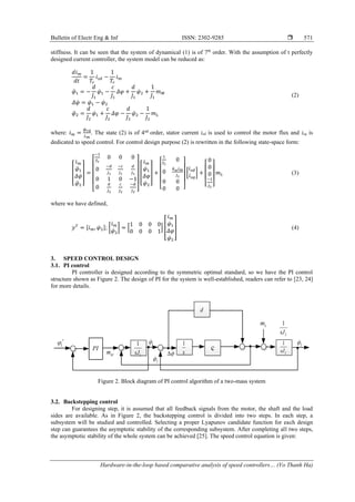 Bulletin of Electr Eng & Inf ISSN: 2302-9285 
Hardware-in-the-loop based comparative analysis of speed controllers… (Vo Thanh Ha)
571
stiffness. It can be seen that the system of dynamical (1) is of 7th
order. With the assumption of t perfectly
designed current controller, the system model can be reduced as:
𝑑𝑖𝑚
𝑑𝑡
=
1
𝑇𝑟
𝑖𝑠𝑑 −
1
𝑇𝑟
𝑖𝑚
𝜑̈1 = −
𝑑
𝐽1
𝜑̇1 −
𝑐
𝐽1
𝛥𝜑 +
𝑑
𝐽1
𝜑̇2 +
1
𝐽1
𝑚𝑀
𝛥𝜑̇ = 𝜑̇1 − 𝜑̇2
𝜑̈2 =
𝑑
𝐽2
𝜑̇1 +
𝑐
𝐽2
𝛥𝜑 −
𝑑
𝐽2
𝜑̇2 −
1
𝐽2
𝑚𝐿
(2)
where: 𝑖𝑚 =
𝜓𝑟𝑑
𝐿𝑚
. The state (2) is of 4nd
order, stator current isd is used to control the motor flux and isq is
dedicated to speed control. For control design purpose (2) is rewritten in the following state-space form:
[
𝑖̇𝑚
𝜑̈1
𝛥𝜑̇
𝜑̈2
] =
[
−1
𝑇𝑟
0 0 0
0
−𝑑
𝐽1
−𝑐
𝐽1
𝑑
𝐽1
0 1 0 −1
0
𝑑
𝐽2
𝑐
𝐽2
−𝑑
𝐽2 ]
[
𝑖𝑚
𝜑̇1
𝛥𝜑
𝜑̇2
] +
[
1
𝑇𝑟
0
0
𝑘𝜔𝑖𝑚
𝐽1
0 0
0 0 ]
[
𝑖𝑠𝑑
𝑖𝑠𝑞
] +
[
0
0
0
−1
𝐽2 ]
𝑚𝐿 (3)
where we have defined,
𝑦𝑇
= [𝑖𝑚, 𝜑̇2]; [
𝑖𝑚
𝜑̇2
] = [
1 0 0 0
0 0 0 1
] [
𝑖𝑚
𝜑̇1
𝛥𝜑
𝜑̇2
] (4)
3. SPEED CONTROL DESIGN
3.1. PI control
PI controller is designed according to the symmetric optimal standard, so we have the PI control
structure shown as Figure 2. The design of PI for the system is well-established, readers can refer to [23, 24]
for more details.
Figure 2. Block diagram of PI control algorithm of a two-mass system
3.2. Backstepping control
For designing step, it is assumed that all feedback signals from the motor, the shaft and the load
sides are available. As in Figure 2, the backstepping control is divided into two steps. In each step, a
subsystem will be studied and controlled. Selecting a proper Lyapunov candidate function for each design
step can guarantees the asymptotic stability of the corresponding subsystem. After completing all two steps,
the asymptotic stability of the whole system can be achieved [25]. The speed control equation is given:
 