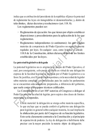 DERECHO
cONSTITUCIONAL
10
0
indica que es atribución del presidente de la república «Ejercer la potestad
de reglamentar las leyes sin transgredirlas ni desnaturalizarlas; y, dentro de
taleslímites, dictar decretos yresoluciones» (art. 118. 8).
Los reglamentos pueden ser:
− Reglamentos de ejecución: los que tienen por objeto establecer
disposiciones y procedimientos para la aplicación de la ley que
reglamentan.
− Reglamentos independientes (o autónomos): los que regulan
materias de competencia del Poder Ejecutivo no específicamente
reguladas por leyes. En cualquier caso, como lo indica el artículo
118.8 de la Constitución, deben dictarse dentro de los límites
establecidos por las leyes.
La potestad legislativa delegada
La potestad legislativa no es originaria ni propia del Poder Ejecutivo, el
cual, por consiguiente, solo puede ejercerla en virtud de una delegación
expresa de la facultad legislativa otorgada por el Poder Legislativo a su
favor.Se justifica,enel Estadocontemporáneo, en la necesidad de legislar
sobre materias complejas y especializadas para los cuales los parlamentos
no se encuentran adecuadamente preparados, a diferencia del gobierno,
que suele contar con equipos técnicos calificados.
La Constitución en el art 104º autoriza al Congreso a delegar al
Poder Ejecutivo la facultad de legislar, pero sujeta a dos clases de límites:
materiales y temporales.
− Límite material: la delegación se otorga sobre materia específica,
lo que excluye que se pueda conferir al gobierno una delegación
para legislar en general sobre cualquier materia, lo cual implicaría
la abdicación por parte del Congreso de su función legislativa.
Esto sería claramente contrario a la Constitución y alprincipio
de separación de poderes. La ley de delegación o habilitante debe
precisar con la mayor precisión la materia objeto de delegación.
 