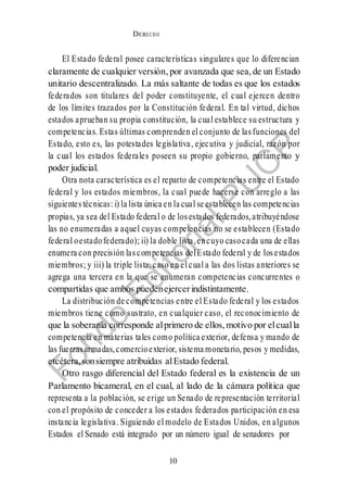 DERECHO
cONSTITUCIONAL
10
4
El Estado federal posee características singulares que lo diferencian
claramente de cualquier versión, por avanzada que sea, de un Estado
unitario descentralizado. La más saltante de todas es que los estados
federados son titulares del poder constituyente, el cual ejercen dentro
de los límites trazados por la Constitución federal. En tal virtud, dichos
estados aprueban su propia constitución, la cual establece su estructura y
competencias. Estas últimas comprenden el conjunto de lasfunciones del
Estado, esto es, las potestades legislativa, ejecutiva y judicial, razón por
la cual los estados federales poseen su propio gobierno, parlamento y
poder judicial.
Otra nota característica es el reparto de competencias entre el Estado
federal y los estados miembros, la cual puede hacerse con arreglo a las
siguientes técnicas: i) la lista única en la cual se establecen las competencias
propias, ya sea del Estado federal o de losestados federados,atribuyéndose
las no enumeradas a aquel cuyas competencias no se establecen (Estado
federal oestadofederado); ii) la doble lista,encuyo casocada una de ellas
enumera con precisión lascompetencias delEstado federal y de losestados
miembros; y iii) la triple lista, caso en el cual a las dos listas anteriores se
agrega una tercera en la que se enumeran competencias concurrentes o
compartidas que ambos puedenejercerindistintamente.
La distribución de competencias entre el Estado federal y los estados
miembros tiene como sustrato, en cualquier caso, el reconocimiento de
que la soberanía corresponde alprimero de ellos, motivo por elcualla
competencia en materias tales como política exterior, defensa y mando de
las fuerzasarmadas,comercioexterior, sistema monetario, pesos y medidas,
etcétera,sonsiempre atribuidas alEstado federal.
Otro rasgo diferencial del Estado federal es la existencia de un
Parlamento bicameral, en el cual, al lado de la cámara política que
representa a la población, se erige un Senado de representación territorial
con el propósito de conceder a los estados federados participación en esa
instancia legislativa. Siguiendo el modelo de Estados Unidos, en algunos
Estados el Senado está integrado por un número igual de senadores por
 