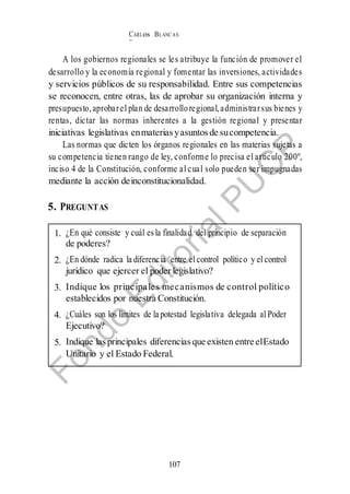 CARLos BLANC AS
BUSTAM ANTE
107
1. ¿En qué consiste y cuál esla finalidad del principio de separación
de poderes?
2. ¿En dónde radica la diferencia entre el control político y el control
jurídico que ejercer el poder legislativo?
3. Indique los principales mecanismos de control político
establecidos por nuestra Constitución.
4. ¿Cuáles son los límites de la potestad legislativa delegada al Poder
Ejecutivo?
5. Indique lasprincipales diferencias que existen entre elEstado
Unitario y el Estado Federal.
A los gobiernos regionales se les atribuye la función de promover el
desarrollo y la economía regional y fomentar las inversiones, actividades
y servicios públicos de su responsabilidad. Entre sus competencias
se reconocen, entre otras, las de aprobar su organización interna y
presupuesto,aprobarel plan de desarrolloregional,administrarsus bienes y
rentas, dictar las normas inherentes a la gestión regional y presentar
iniciativas legislativas enmaterias yasuntos de sucompetencia.
Las normas que dicten los órganos regionales en las materias sujetas a
su competencia tienen rango de ley, conforme lo precisa el artículo 200º,
inciso 4 de la Constitución, conforme al cual solo pueden ser impugnadas
mediante la acción deinconstitucionalidad.
5. PREGUNTAS
 