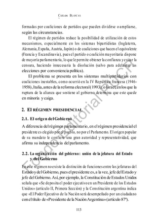 CARLos BLANC AS
BUSTAM ANTE
113
formadas por coaliciones de partidos que pueden dividirse o ampliarse,
según las circunstancias.
El régimen de partidos reduce la posibilidad de utilización de estos
mecanismos, especialmente en los sistemas bipartidistas (Inglaterra,
Alemania,España, Austria, Japón) o de coaliciones que hacen el equivalente
(Francia y Escandinavia), puesel partido o coalición mayoritaria dispone
de mayoría parlamentaria, lo que le permite obtener la confianza yevitar la
censura, haciendo innecesaria la disolución (salvo para adelantar las
elecciones por conveniencia política).
El problema se presenta en los sistemas multipartidarios con
coaliciones inestables, como ocurrió en la IV República francesa (1946-
1958),Italia,antesde la reforma electoral(1993), oIsrael,enlosque la
ruptura de la alianza que sostiene al gobierno determina que este quede
en minoría y caiga.
2. El RÉGIMEN PRESIDENCIAL
2.1. El origen delGobierno
A diferencia delrégimen parlamentario, en elrégimen presidencialel
presidente es elegido por el pueblo, no por el Parlamento. El origen popular
de su mandato le confiere una gran autoridad y representatividad, que
afirma su independencia delparlamento.
2.2. La organización del gobierno: unión de la jefatura del Estado
y delGobierno
En este régimen noexiste la distinción de funciones entre las jefaturas del
EstadoydelGobierno, pueselpresidente es,a la vez, jefe delEstado y
jefe delGobierno. Así, por ejemplo, la Constitución de Estados Unidos
señala que «Se deposita el poder ejecutivoen un Presidente de los Estados
Unidos» (artículo II, Primera Sección) y la Constitución argentina indica
que «El Poder Ejecutivo de la Nación será desempeñado por un ciudadano
coneltítulo de «Presidente de la NaciónArgentina»(artículo 87º).
 