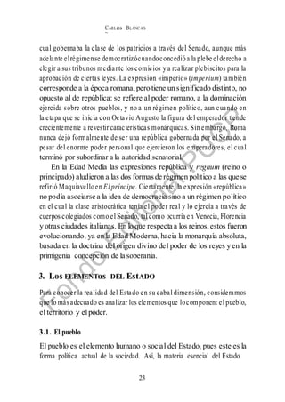 CARLos BLANC AS
BUSTAM ANTE
23
cual gobernaba la clase de los patricios a través del Senado, aunque más
adelante elrégimense democratizócuandoconcedióa la plebe elderecho a
elegir a sus tribunos mediante los comicios y a realizar plebiscitos para la
aprobación de ciertas leyes. La expresión «imperio» (imperium) también
corresponde a la época romana, pero tiene un significado distinto, no
opuesto al de república: se refiere al poder romano, a la dominación
ejercida sobre otros pueblos, y no a un régimen político, aun cuando en
la etapa que se inicia con Octavio Augusto la figura del emperador tiende
crecientemente a revestir características monárquicas. Sin embargo, Roma
nunca dejó formalmente de ser una república gobernada por el Senado, a
pesar del enorme poder personal que ejercieron los emperadores, el cual
terminó por subordinar a la autoridad senatorial.
En la Edad Media las expresiones república y regnum (reino o
principado) aludieron a las dos formasde régimen político a las que se
refirió Maquiavelloen El príncipe. Ciertamente, la expresión «república»
no podía asociarse a la idea de democracia sino a un régimen político
en el cual la clase aristocrática tenía el poder real y lo ejercía a través de
cuerpos colegiados como el Senado, tal como ocurría en Venecia, Florencia
y otras ciudades italianas. En lo que respecta a los reinos, estos fueron
evolucionando, ya en la Edad Moderna, hacia la monarquía absoluta,
basada en la doctrina del origen divino del poder de los reyes y en la
primigenia concepción de la soberanía.
3. Los ELEMENTos DEL EstADO
Para conocer la realidad del Estado en su cabal dimensión, consideramos
que lo másadecuado es analizar los elementos que locomponen: el pueblo,
el territorio y elpoder.
3.1. El pueblo
El pueblo es el elemento humano o social del Estado, pues este es la
forma política actual de la sociedad. Así, la materia esencial del Estado
 
