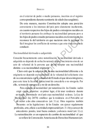 DERECHO
cONSTITUCIONAL
30
en el exterior de padre o madre peruanos, inscritos en el registro
correspondiente durantesuminoría de edad»(iussangüinis).
De esta manera, nuestra Constitución adopta una posición
conveniente a los intereses del país pero claramente incoherente,
en cuanto respectoa los hijos de padres extranjeros nacidos en
el territorio peruano les atribuye la nacionalidad peruana pero a
los hijosde padre omadre peruanos nacidos enelexteriorno les
reconoce la del territorio en que nacieron sino la peruana. Es
fácil imaginar los conflictos de normas a que esta situación puede
conducir.
Nacionalidad derivada o adquirida
Conocida frecuentemente como naturalización, la nacionalidad derivada o
adquirida no depende de un hecho natural como el nacimiento sino de un
acto de voluntad de la persona que decide adoptar una nacionalidad
distinta a su nacionalidad originaria.
Claro está que la adquisición de una nacionalidad diferente a la
originaria no depende exclusivamente de la voluntad del solicitante sino
de su concurrencia con la voluntad delEstado alque desea integrarse,
pues este tiene la facultad discrecional de concederla o no otorgarla. Por
ello, se trata de una gracia y no de un derecho.
Para conceder la nacionalidad por naturalización los Estados suelen
exigir ciertos requisitos: en primer lugar, el de tener residencia durante
un tiempo determinado en el país cuya nacionalidad se desea. La Ley de
Nacionalidad (ley 26574) establece que la residencia en el Perú debe ser
no menor a dos años consecutivos (art. 3.1.a). Otros requisitos también
frecuentes en las legislaciones de los Estados son ejercer regularmente
profesión, arte,oficio o actividad empresarial(art. 3.1.b)ycarecerde
antecedentes penales, tener buena conducta ysolvencia moral (art. 3,1.c).
La naturalización es un supuesto de cambio de nacionalidad al que
se refiere la Convención Americana de DerechosHumanos(art.
 