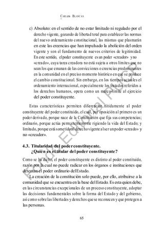 CARLos BLANC AS
BUSTAM ANTE
65
c) Absoluto: en el sentido de no estar limitado ni regulado por el
derecho vigente, gozando de libertad total para establecer las normas
del nuevo ordenamiento constitucional, las mismas que plasmarán
en este las creencias que han impulsado la abolición del orden
vigente y son el fundamento de nuevos criterios de legitimidad.
En este sentido, elpoder constituyente esun poder «creador» yno
«creado», cuya tarea creadora no está sujeta a otros límites que no
sean los que emanan de las convicciones o creencias predominantes
en la comunidad en el preciso momento histórico en que se produce
el cambio constitucional. Sin embargo, en los tiempos actuales el
ordenamiento internacional, especialmente los tratados referidos a
los derechos humanos, opera como un marco-límite al ejercicio
del poder constituyente.
Estas características permiten diferenciar nítidamente al poder
constituyente del poder constituido, el cual, por oposición al primero es un
poder derivado, porque nace de la Constitución que fija sus competencias;
ordinario, porque actúa permanentemente rigiendo la vida del Estado; y
limitado, porque está sometidoal derechovigente alser unpoder «creado» y
no «creador».
4.3. Titularidad del poderconstituyente.
¿Quién es el titular del poder constituyente?
Como se ha dicho, el poder constituyente es distinto al poder constituido,
razón por la cual no puede radicar en los órganos e instituciones que
detentan el poder ordinario delEstado.
La creación de la constitución solo puede, por ello, atribuirse a la
comunidad que se encuentra en la base delEstado. Esesta quien debe,
en las circunstancias excepcionales de un proceso constituyente, adoptar
las decisiones fundamentales sobre la forma del Estado y del gobierno,
así como sobre las libertades y derechos que se reconocen y que protegen a
las personas.
 