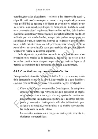 CARLos BLANC AS
BUSTAM ANTE
67
constituyente a los ciudadanos —esto es, a los mayores de edad—,
el pueblo está conformado por un número muy amplio de personas
cuya posibilidad de reunirse y deliberar en conjunto es prácticamente
inexistente. Y,aún en el caso de que ello fuera posible, la elaboración de
un texto constitucional requiere realizar estudios, análisis, debatir sobre
cuestiones complejas y trascendentes, lo cual difícilmente puede ser
realizado por una muchedumbre, aunque esta pudiera congregarse en
algún lugar. Por eso, la experiencia histórica de los procesos constituyentes
ha permitido establecer un elenco de procedimientos viables y efectivos
para elaborar una constitución con rigor y seriedad sin, por ello, dejar de
tenercomo fuente de la norma al pueblo.
En la siguiente exposición nos referiremos únicamente a los
procedimientos propios de la democracia, dejando de lado otros como
los de las constituciones otorgadas o pactadas que tuvieron lugar en el
período de transición de la monarquía absoluta a la democracia.
4.4.1. Procedimientos representativos oindirectos
Estos procedimientos están fundados en la idea de la representación, propia
de la democracia actual. En tal virtud, la aprobación de la constituciónes
efectuada por asambleas ocuerpos de representantes elegidos por elpueblo.
a) Convención, Congreso o Asamblea Constituyente. En este proce-
dimiento, el pueblo elige representantes para conformar un órgano
colegiado que tiene a su cargo elaborar y aprobar la constitución.
Las expresiones «convención constituyente», congreso constitu-
yente» y «asamblea constituyente» utilizadas habitualmente para
designar a este órgano, son sinónimas y su empleo corresponde a
las tradiciones de cada Estado.
La asamblea, convención o congreso constituyente presenta las
siguientes características:
 